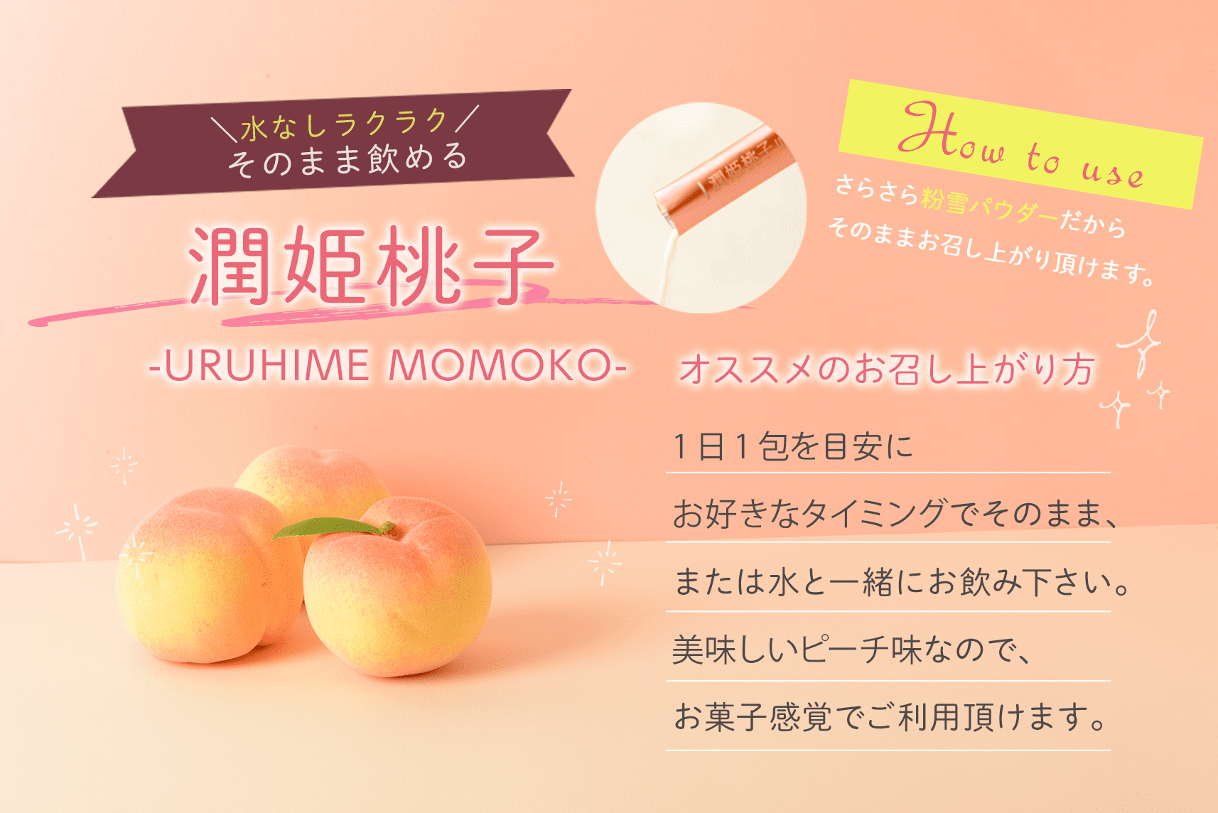 水なしラクラク、そのまま飲める潤姫桃子-URUHIME MOMOKO- オススメのお召し上がり方 1日1包を目安にお好きなタイミングでそのまま、または水と一緒にお飲み下さい。美味しいピーチ味なので、お菓子感覚でご利用頂けます。 さらさら粉雪パウダーだからそのままお召し上がり頂けます。